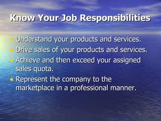 Know Your Job Responsibilities Understand your products and services. Drive sales of your products and services. Achieve and then exceed your assigned  sales quota. Represent the company to the marketplace in a professional manner. 