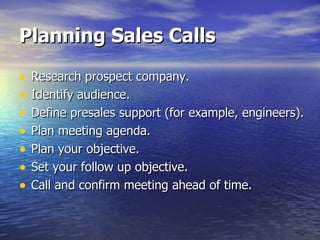 Planning Sales Calls Research prospect company. Identify audience. Define presales support (for example, engineers). Plan meeting agenda. Plan your objective. Set your follow up objective. Call and confirm meeting ahead of time. 