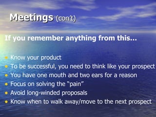 If you remember anything from this… Know your product To be successful, you need to think like your prospect You have one mouth and two ears for a reason Focus on solving the “pain” Avoid long-winded proposals Know when to walk away/move to the next prospect Meetings  (con’t) 
