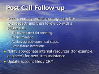 Post Call Follow-up Send summary e-mail message or letter  to prospect, and then follow up with a  phone call. Thank prospect for meeting. Recap meeting. Review agreed-upon next steps. State future intentions. Notify appropriate internal resources (for example, engineer) for next-step assistance. Update account files / CRM. 