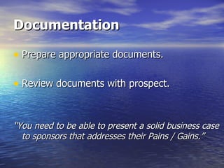 Documentation Prepare appropriate documents. Review documents with prospect. “ You need to be able to present a solid business case to sponsors that addresses their Pains / Gains.” 