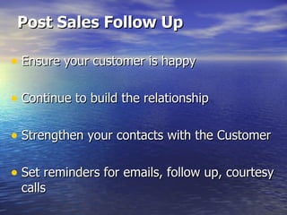 Post Sales Follow Up Ensure your customer is happy Continue to build the relationship Strengthen your contacts with the Customer Set reminders for emails, follow up, courtesy calls 