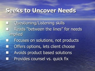 Seeks to Uncover Needs       Questioning/Listening skills       Reads “between the lines” for needs  implied       Focuses on solutions, not products       Offers options, lets client choose       Avoids product based solutions       Provides counsel vs. quick fix 