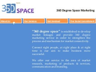 com 
360 Degree Space Marketing 
About Us Our Services Get Involved Our Social Commitment 
“360 degree space” is established to develop 
market linkages and provide 360 degree 
marketing service in order to strengthen the 
process and mechanism for market connectivity. 
Connect right people, at right place & at right 
time is our aim to make business more 
successful. 
We offer our service in the area of market 
research, marketing of products & services, 
communication and branding. 
 