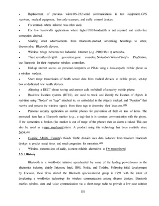 101
 Replacement of previous wired RS-232 serial communications in test equipment, GPS
receivers, medical equipment, bar code scanners, and traffic control devices.
 For controls where infrared was often used.
 For low bandwidth applications where higher USB bandwidth is not required and cable-free
connection desired.
 Sending small advertisements from Bluetooth-enabled advertising hoardings to other,
discoverable, Bluetooth devices.
 Wireless bridge between two Industrial Ethernet (e.g., PROFINET) networks.
 Three seventh and eighth generation game consoles, Nintendo's Wii and Sony’s PlayStation,
use Bluetooth for their respective wireless controllers.
 Dial-up internet access on personal computers or PDAs using a data-capable mobile phone as
a wireless modem.
 Short range transmission of health sensor data from medical devices to mobile phone, set-top
box or dedicated tele health devices.
 Allowing a DECT phone to ring and answer calls on behalf of a nearby mobile phone.
 Real-time location systems (RTLS), are used to track and identify the location of objects in
real-time using “Nodes” or “tags” attached to, or embedded in the objects tracked, and “Readers” that
receive and process the wireless signals from these tags to determine their locations.[25]
 Personal security application on mobile phones for prevention of theft or loss of items. The
protected item has a Bluetooth marker (e.g., a tag) that is in constant communication with the phone.
If the connection is broken (the marker is out of range of the phone) then an alarm is raised. This can
also be used as a man overboard alarm. A product using this technology has been available since
2009.[26]
 Calgary, Alberta, Canada's Roads Traffic division uses data collected from travelers' Bluetooth
devices to predict travel times and road congestion for motorists.[27]
 Wireless transmission of audio, (a more reliable alternative to FM transmitters)
3.5.1 History
Bluetooth is a worldwide initiative spearheaded by some of the leading powerhouses in the
electronics industry, chiefly Ericsson, Intel, IBM, Nokia, and Toshiba. Following initial development
by Ericsson, these firms started the Bluetooth special-interest group in 1998 with the intent of
developing a worldwide technology for wireless communication among diverse devices. Bluetooth
enables wireless data and voice communication via a short-range radio to provide a low-cost solution
 