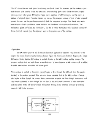 110
The DC motor has two basic parts: the rotating part that is called the armature and the stationary part
that includes coils of wire called the field coils. The stationary part is also called the stator. Figure
shows a picture of a typical DC motor, Figure shows a picture of a DC armature, and Fig shows a
picture of a typical stator. From the picture you can see the armature is made of coils of wire wrapped
around the core, and the core has an extended shaft that rotates on bearings. You should also notice
that the ends of each coil of wire on the armature are terminated at one end of the armature. The
termination points are called the commutator, and this is where the brushes make electrical contact to
bring electrical current from the stationary part to the rotating part of the machine.
Operation:
The DC motor you will find in modem industrial applications operates very similarly to the
simple DC motor described earlier in this chapter. Figure 12-9 shows an electrical diagram of a simple
DC motor. Notice that the DC voltage is applied directly to the field winding and the brushes. The
armature and the field are both shown as a coil of wire. In later diagrams, a field resistor will be added
in series with the field to control the motor speed.
When voltage is applied to the motor, current begins to flow through the field coil from the negative
terminal to the positive terminal. This sets up a strong magnetic field in the field winding. Current
also begins to flow through the brushes into a commutator segment and then through an armature coil.
The current continues to flow through the coil back to the brush that is attached to other end of the
coil and returns to the DC power source. The current flowing in the armature coil sets up a strong
magnetic field in the armature.
 