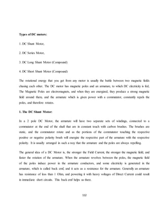 112
Types of DC motors:
1. DC Shunt Motor,
2. DC Series Motor,
3. DC Long Shunt Motor (Compound)
4. DC Short Shunt Motor (Compound)
The rotational energy that you get from any motor is usually the battle between two magnetic fields
chasing each other. The DC motor has magnetic poles and an armature, to which DC electricity is fed,
The Magnetic Poles are electromagnets, and when they are energized, they produce a strong magnetic
field around them, and the armature which is given power with a commutator, constantly repels the
poles, and therefore rotates.
1. The DC Shunt Motor:
In a 2 pole DC Motor, the armature will have two separate sets of windings, connected to a
commutator at the end of the shaft that are in constant touch with carbon brushes. The brushes are
static, and the commutator rotate and as the portions of the commutator touching the respective
positive or negative polarity brush will energize the respective part of the armature with the respective
polarity. It is usually arranged in such a way that the armature and the poles are always repelling.
The general idea of a DC Motor is, the stronger the Field Current, the stronger the magnetic field, and
faster the rotation of the armature. When the armature revolves between the poles, the magnetic field
of the poles induce power in the armature conductors, and some electricity is generated in the
armature, which is called back emf, and it acts as a resistance for the armature. Generally an armature
has resistance of less than 1 Ohm, and powering it with heavy voltages of Direct Current could result
in immediate short circuits. This back emf helps us there.
 