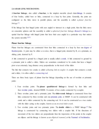 125
2.4 4-BAR LINK MECHANISM:
A four-bar linkage, also called a four-bar, is the simplest movable closed chain linkage. It consists
of four bodies, called bars or links, connected in a loop by four joints. Generally, the joints are
configured so the links move in parallel planes, and the assembly is called a planar four-bar
linkage.[1]
If the linkage has four hinged joints with axes angled to intersect in a single point, then the links move
on concentric spheres and the assembly is called a spherical four-bar linkage. Bennett's linkage is a
spatial four-bar linkage with hinged joints that have their axes angled in a particular way that makes
the system movable.[2][3]
Planar four-bar linkage
Planar four-bar linkages are constructed from four links connected in a loop by four one degree of
freedom joints. A joint may be either a revolute, that is a hinged joint, denoted by R, or a prismatic, as
sliding joint, denoted by P.
A link connected to ground by a hinged joint is usually called a crank. A link connected to ground by
a prismatic joint is called a slider. Sliders are sometimes considered to be cranks that have a hinged
pivot at an extremely long distance away perpendicular to the travel of the slider.
The link that connects two cranks is called a floating link or coupler. A coupler that connects a crank
and a slider, it is often called a connecting rod.
There are three basic types of planar four-bar linkage depending on the use of revolute or prismatic
joints:
1. Four revolute joints: The planar quadrilateral linkage is formed by four links and
four revolute joints, denoted RRRR. It consists of two cranks connected by a coupler.
2. Three revolute joints and a prismatic joint: The slider-crank linkage is constructed from four
links connected by three revolute and one prismatic joint, or RRRP. It can be constructed with
crank and a slider connected by the connecting rod. Or it can be constructed as a two cranks
with the slider acting as the coupler, known as an inverted slider-crank.
3. Two revolute joints and two prismatic joints: The double slider is a PRRP linkage.[3] This
linkage is constructed by connecting two sliders with a coupler link. If the directions of
movement of the two sliders are perpendicular then the trajectories of the points in the coupler
are ellipses and the linkage is known as an elliptical trammel, or the Trammel of Archimedes.
 