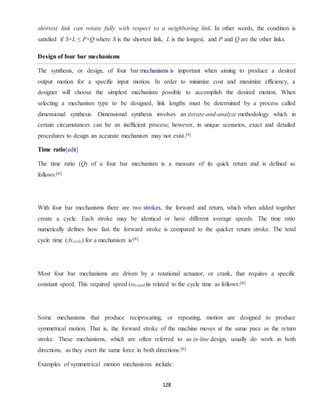 128
shortest link can rotate fully with respect to a neighboring link. In other words, the condition is
satisfied if S+L ≤ P+Q where S is the shortest link, L is the longest, and P and Q are the other links.
Design of four bar mechanisms
The synthesis, or design, of four bar mechanisms is important when aiming to produce a desired
output motion for a specific input motion. In order to minimize cost and maximize efficiency, a
designer will choose the simplest mechanism possible to accomplish the desired motion. When
selecting a mechanism type to be designed, link lengths must be determined by a process called
dimensional synthesis. Dimensional synthesis involves an iterate-and-analyze methodology which in
certain circumstances can be an inefficient process; however, in unique scenarios, exact and detailed
procedures to design an accurate mechanism may not exist.[6]
Time ratio[edit]
The time ratio (Q) of a four bar mechanism is a measure of its quick return and is defined as
follows:[6]
With four bar mechanisms there are two strokes, the forward and return, which when added together
create a cycle. Each stroke may be identical or have different average speeds. The time ratio
numerically defines how fast the forward stroke is compared to the quicker return stroke. The total
cycle time (Δtcycle) for a mechanism is:[6]
Most four bar mechanisms are driven by a rotational actuator, or crank, that requires a specific
constant speed. This required speed (ωcrank)is related to the cycle time as follows:[6]
Some mechanisms that produce reciprocating, or repeating, motion are designed to produce
symmetrical motion. That is, the forward stroke of the machine moves at the same pace as the return
stroke. These mechanisms, which are often referred to as in-line design, usually do work in both
directions, as they exert the same force in both directions.[6]
Examples of symmetrical motion mechanisms include:
 