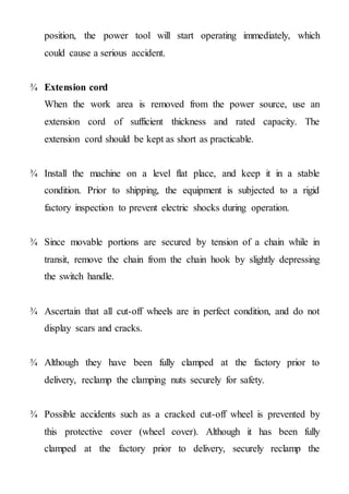 position, the power tool will start operating immediately, which
could cause a serious accident.
¾ Extension cord
When the work area is removed from the power source, use an
extension cord of sufficient thickness and rated capacity. The
extension cord should be kept as short as practicable.
¾ Install the machine on a level flat place, and keep it in a stable
condition. Prior to shipping, the equipment is subjected to a rigid
factory inspection to prevent electric shocks during operation.
¾ Since movable portions are secured by tension of a chain while in
transit, remove the chain from the chain hook by slightly depressing
the switch handle.
¾ Ascertain that all cut-off wheels are in perfect condition, and do not
display scars and cracks.
¾ Although they have been fully clamped at the factory prior to
delivery, reclamp the clamping nuts securely for safety.
¾ Possible accidents such as a cracked cut-off wheel is prevented by
this protective cover (wheel cover). Although it has been fully
clamped at the factory prior to delivery, securely reclamp the
 