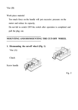 Vise (B)
Work piece material
Too much force on the handle will put excessive pressure on the
motor and reduce its capacity.
Do not fail to switch OFF the switch after operation is completed and
pull the plug out.
MOUNTING AND DISMOUNTING THE CUT-OFF WHEEL
1. Dismounting the cut-off wheel (Fig. 1)
Vise (A)
Clutch
Screw handle
Fig. 2
 