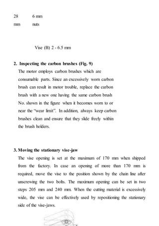 28 6 mm
nuts
mm
Vise (B) 2 - 6.5 mm
2. Inspecting the carbon brushes (Fig. 9)
The motor employs carbon brushes which are
consumable parts. Since an excessively worn carbon
brush can result in motor trouble, replace the carbon
brush with a new one having the same carbon brush
No. shown in the figure when it becomes worn to or
near the “wear limit”. In addition, always keep carbon
brushes clean and ensure that they slide freely within
the brush holders.
3. Moving the stationary vise-jaw
The vise opening is set at the maximum of 170 mm when shipped
from the factory. In case an opening of more than 170 mm is
required, move the vise to the position shown by the chain line after
unscrewing the two bolts. The maximum opening can be set in two
steps 205 mm and 240 mm. When the cutting material is excessively
wide, the vise can be effectively used by repositioning the stationary
side of the vise-jaws.
 