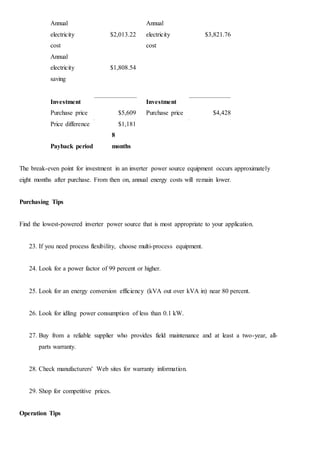 Annual
electricity $2,013.22
Annual
electricity $3,821.76
cost cost
Annual
electricity $1,808.54
saving
Investment Investment
Purchase price $5,609 Purchase price $4,428
Price difference $1,181
Payback period
8
months
The break-even point for investment in an inverter power source equipment occurs approximately
eight months after purchase. From then on, annual energy costs will remain lower.
Purchasing Tips
Find the lowest-powered inverter power source that is most appropriate to your application.
23. If you need process flexibility, choose multi-process equipment.
24. Look for a power factor of 99 percent or higher.
25. Look for an energy conversion efficiency (kVA out over kVA in) near 80 percent.
26. Look for idling power consumption of less than 0.1 kW.
27. Buy from a reliable supplier who provides field maintenance and at least a two-year, all-
parts warranty.
28. Check manufacturers' Web sites for warranty information.
29. Shop for competitive prices.
Operation Tips
 