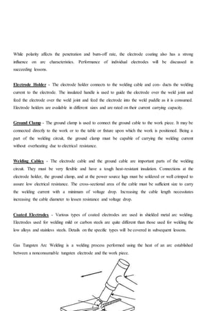 While polarity affects the penetration and burn-off rate, the electrode coating also has a strong
influence on arc characteristics. Performance of individual electrodes will be discussed in
succeeding lessons.
Electrode Holder - The electrode holder connects to the welding cable and con- ducts the welding
current to the electrode. The insulated handle is used to guide the electrode over the weld joint and
feed the electrode over the weld joint and feed the electrode into the weld puddle as it is consumed.
Electrode holders are available in different sizes and are rated on their current carrying capacity.
Ground Clamp - The ground clamp is used to connect the ground cable to the work piece. It may be
connected directly to the work or to the table or fixture upon which the work is positioned. Being a
part of the welding circuit, the ground clamp must be capable of carrying the welding current
without overheating due to electrical resistance.
Welding Cables - The electrode cable and the ground cable are important parts of the welding
circuit. They must be very flexible and have a tough heat-resistant insulation. Connections at the
electrode holder, the ground clamp, and at the power source lugs must be soldered or well crimped to
assure low electrical resistance. The cross-sectional area of the cable must be sufficient size to carry
the welding current with a minimum of voltage drop. Increasing the cable length necessitates
increasing the cable diameter to lessen resistance and voltage drop.
Coated Electrodes - Various types of coated electrodes are used in shielded metal arc welding.
Electrodes used for welding mild or carbon steels are quite different than those used for welding the
low alloys and stainless steels. Details on the specific types will be covered in subsequent lessons.
Gas Tungsten Arc Welding is a welding process performed using the heat of an arc established
between a nonconsumable tungsten electrode and the work piece.
 