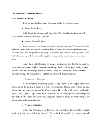 57
2.3 Explanation of Embedded Systems:
2.3.1 Software Architecture:
There are several different types of software architecture in common use.
 Simple Control Loop:
In this design, the software simply has a loop. The loop calls subroutines, each of
which manages a part of the hardware or software.
 Interrupt Controlled System:
Some embedded systems are predominantly interrupt controlled. This means that tasks
performed by the system are triggered by different kinds of events. An interrupt could be generated
for example by a timer in a predefined frequency, or by a serial port controller receiving a byte. These
kinds of systems are used if event handlers need low latency and the event handlers are short and
simple.
Usually these kinds of systems run a simple task in a main loop also, but this task is not
very sensitive to unexpected delays. Sometimes the interrupt handler will add longer tasks to a queue
structure. Later, after the interrupt handler has finished, these tasks are executed by the main loop.
This method brings the system close to a multitasking kernel with discrete processes.
 Cooperative Multitasking:
A non-preemptive multitasking system is very similar to the simple control loop
scheme, except that the loop is hidden in an API. The programmer defines a series of tasks, and each
task gets its own environment to “run” in. When a task is idle, it calls an idle routine, usually called
“pause”, “wait”, “yield”, “nop” (stands for no operation), etc.The advantages and disadvantages are
very similar to the control loop, except that adding new software is easier, by simply writing a new
task, or adding to the queue-interpreter.
 Primitive Multitasking:
In this type of system, a low-level piece of code switches between tasks or threads
based on a timer (connected to an interrupt). This is the level at which the system is generally
 
