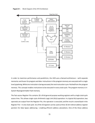73
In order to maximize performance and parallelism, the AVR uses a Harvard architecture – with separate
memories and buses for program and data. Instructions in the program memory are executed with a single
level pipelining.While one instructionisbeingexecuted,the nextinstructionispre-fetchedfrom the program
memory. This concept enables instructions to be executed in every clock cycle. The program memory is In-
System Reprogrammable Flash memory.
The fast-access Register File contains 32 x 8-bit general purpose working registers with a single clock cycle
access time. This allows single-cycle Arithmetic Logic Unit (ALU) operation. In a typical ALU operation, two
operands are output from the Register File, the operation is executed, and the result is stored back in the
Register File – in one clock cycle. Six of the 32 registers can be used as three 16-bit indirect address register
pointers for Data Space addressing – enabling efficient address calculations. One of the these address
 
