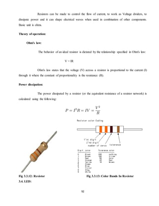 92
Resistors can be made to control the flow of current, to work as Voltage dividers, to
dissipate power and it can shape electrical waves when used in combination of other components.
Basic unit is ohms.
Theory of operation:
Ohm's law:
The behavior of an ideal resistor is dictated by the relationship specified in Ohm's law:
V = IR
Ohm's law states that the voltage (V) across a resistor is proportional to the current (I)
through it where the constant of proportionality is the resistance (R).
Power dissipation:
The power dissipated by a resistor (or the equivalent resistance of a resistor network) is
calculated using the following:
Fig 3.3.12: Resistor Fig 3.3.13: Color Bands In Resistor
3.4. LED:
 