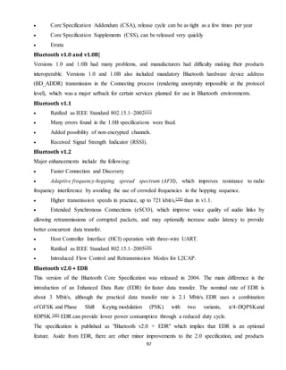 97
 Core Specification Addendum (CSA), release cycle can be as tight as a few times per year
 Core Specification Supplements (CSS), can be released very quickly
 Errata
Bluetooth v1.0 and v1.0B[
Versions 1.0 and 1.0B had many problems, and manufacturers had difficulty making their products
interoperable. Versions 1.0 and 1.0B also included mandatory Bluetooth hardware device address
(BD_ADDR) transmission in the Connecting process (rendering anonymity impossible at the protocol
level), which was a major setback for certain services planned for use in Bluetooth environments.
Bluetooth v1.1
 Ratified as IEEE Standard 802.15.1–2002[37]
 Many errors found in the 1.0B specifications were fixed.
 Added possibility of non-encrypted channels.
 Received Signal Strength Indicator (RSSI).
Bluetooth v1.2
Major enhancements include the following:
 Faster Connection and Discovery
 Adaptive frequency-hopping spread spectrum (AFH), which improves resistance to radio
frequency interference by avoiding the use of crowded frequencies in the hopping sequence.
 Higher transmission speeds in practice, up to 721 kbit/s,[38] than in v1.1.
 Extended Synchronous Connections (eSCO), which improve voice quality of audio links by
allowing retransmissions of corrupted packets, and may optionally increase audio latency to provide
better concurrent data transfer.
 Host Controller Interface (HCI) operation with three-wire UART.
 Ratified as IEEE Standard 802.15.1–2005[39]
 Introduced Flow Control and Retransmission Modes for L2CAP.
Bluetooth v2.0 + EDR
This version of the Bluetooth Core Specification was released in 2004. The main difference is the
introduction of an Enhanced Data Rate (EDR) for faster data transfer. The nominal rate of EDR is
about 3 Mbit/s, although the practical data transfer rate is 2.1 Mbit/s. EDR uses a combination
of GFSK and Phase Shift Keying modulation (PSK) with two variants, π/4-DQPSKand
8DPSK.[40] EDR can provide lower power consumption through a reduced duty cycle.
The specification is published as "Bluetooth v2.0 + EDR" which implies that EDR is an optional
feature. Aside from EDR, there are other minor improvements to the 2.0 specification, and products
 