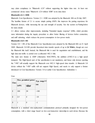 98
may claim compliance to "Bluetooth v2.0" without supporting the higher data rate. At least one
commercial device states "Bluetooth v2.0 without EDR" on its data sheet.
Bluetooth v2.1 + EDR
Bluetooth Core Specification Version 2.1 + EDR was adopted by the Bluetooth SIG on 26 July 2007.
The headline feature of 2.1 is secure simple pairing (SSP): this improves the pairing experience for
Bluetooth devices, while increasing the use and strength of security. See the section on Pairing below
for more details
2.1 allows various other improvements, including "Extended inquiry response" (EIR), which provides
more information during the inquiry procedure to allow better filtering of devices before connection;
and sniff subrating, which reduces the power consumption in low-power mode.
Bluetooth v3.0 + HS
Version 3.0 + HS of the Bluetooth Core Specification were adopted by the Bluetooth SIG on 21 April
2009. Bluetooth 3.0+HS provide theoretical data transfer speeds of up to 24 Mbit/s, though not over
the Bluetooth link itself. Instead, the Bluetooth link is used for negotiation and establishment, and the
high data rate traffic is carried over a collocated 802.11 link.
The main new feature is AMP (Alternative MAC/PHY), the addition of 802.11 as a high speed
transport. The High-Speed part of the specification is not mandatory, and hence only devices sporting
the "+HS" will actually support the Bluetooth over 802.11 high-speed data transfer. A Bluetooth 3.0
device without the "+HS" suffix will not support High Speed, and needs to only support a feature
introduced in Core Specification Version 3.0 or earlier Core Specification Addendum 1.
Uses
Class
Max. permitted power
Typ. range[14]
(m)
(mW) (dBm)
1 100 20 ~100
2 2.5 4 ~10
3 1 0 ~1
Bluetooth is a standard wire-replacement communications protocol primarily designed for low-power
consumption, with a short range based on low-cost transceiver microchips in each device. Because the
 