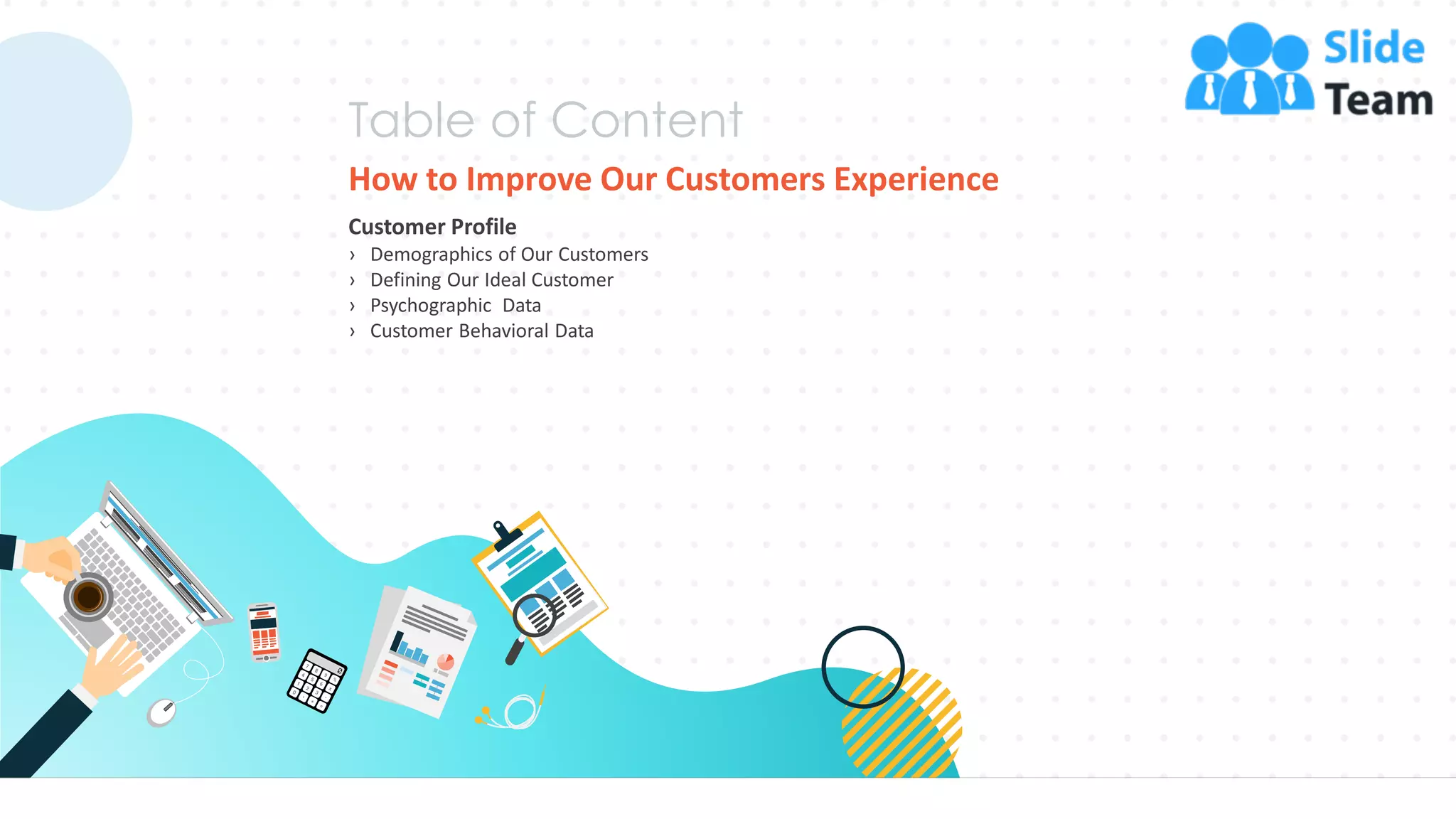 How to Improve Our Customers Experience
Customer Profile
› Demographics of Our Customers
› Defining Our Ideal Customer
› Psychographic Data
› Customer Behavioral Data
27
 