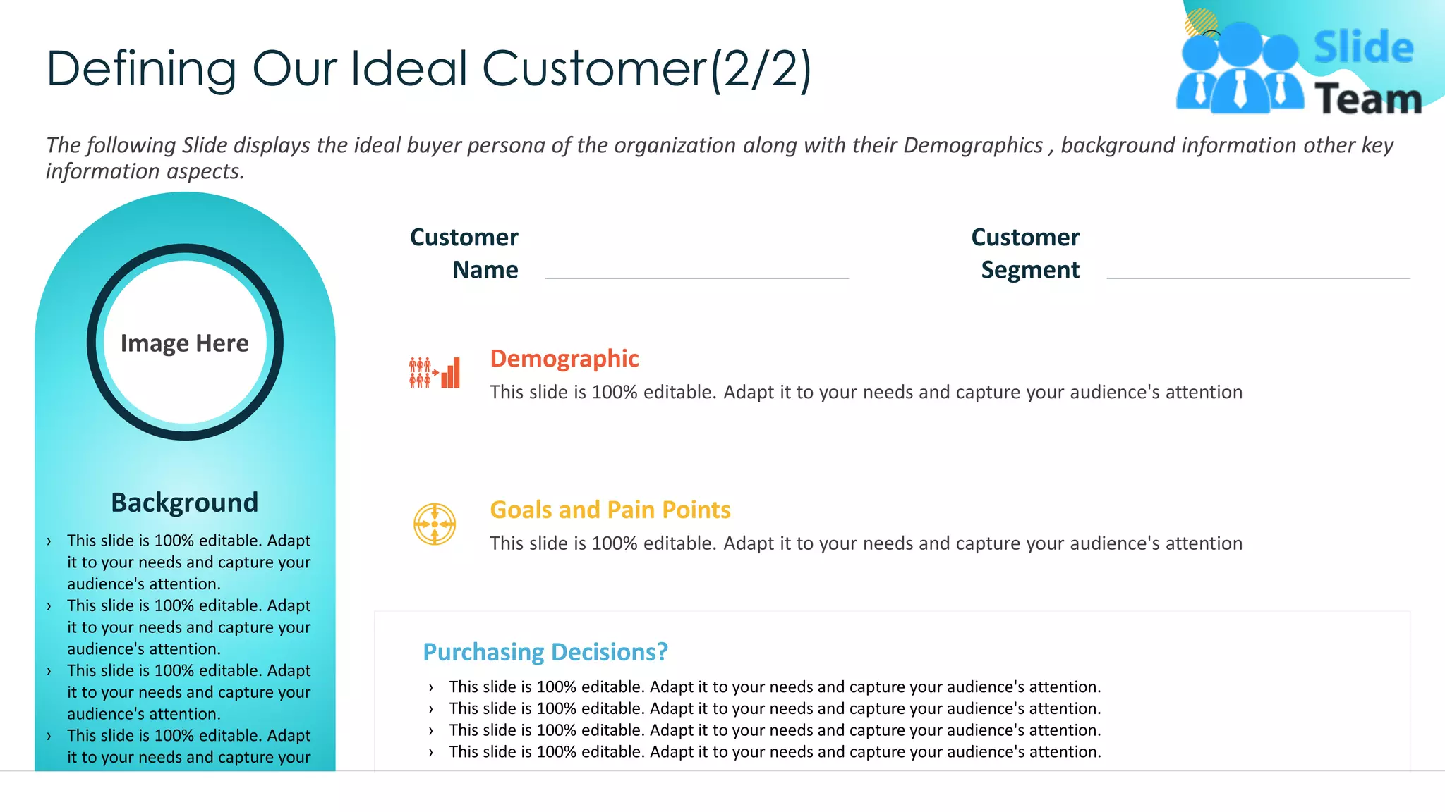 Defining Our Ideal Customer(2/2)
The following Slide displays the ideal buyer persona of the organization along with their Demographics , background information other key
information aspects.
Image Here
Background
› This slide is 100% editable. Adapt
it to your needs and capture your
audience's attention.
› This slide is 100% editable. Adapt
it to your needs and capture your
audience's attention.
› This slide is 100% editable. Adapt
it to your needs and capture your
audience's attention.
› This slide is 100% editable. Adapt
it to your needs and capture your
audience's attention.
Customer
Name
Customer
Segment
This slide is 100% editable. Adapt it to your needs and capture your audience's attention
Demographic
Purchasing Decisions?
› This slide is 100% editable. Adapt it to your needs and capture your audience's attention.
› This slide is 100% editable. Adapt it to your needs and capture your audience's attention.
› This slide is 100% editable. Adapt it to your needs and capture your audience's attention.
› This slide is 100% editable. Adapt it to your needs and capture your audience's attention.
This slide is 100% editable. Adapt it to your needs and capture your audience's attention.
This slide is 100% editable. Adapt it to your needs and capture your audience's attention
Goals and Pain Points
31
 