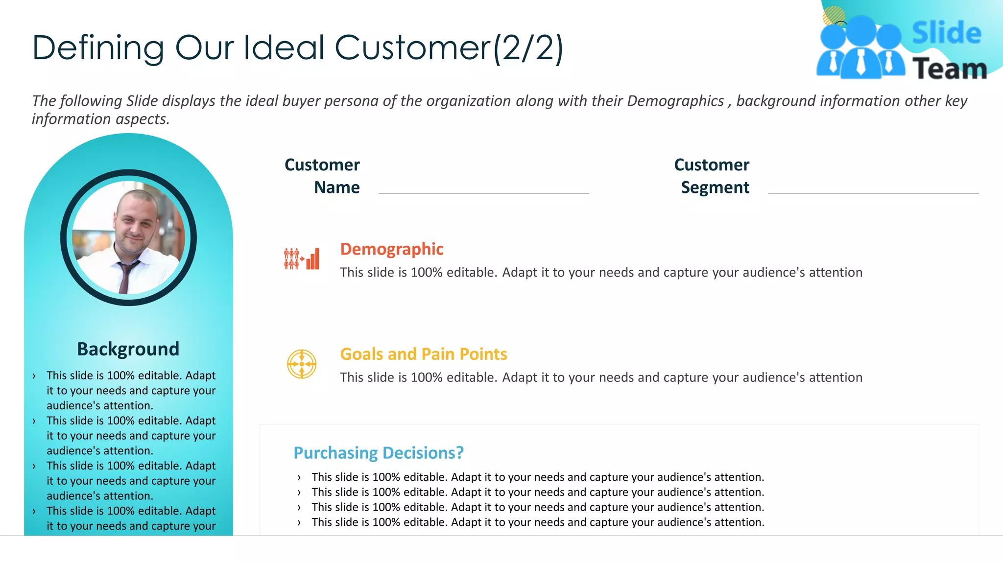 Defining Our Ideal Customer(2/2)
The following Slide displays the ideal buyer persona of the organization along with their Demographics , background information other key
information aspects.
Background
› This slide is 100% editable. Adapt
it to your needs and capture your
audience's attention.
› This slide is 100% editable. Adapt
it to your needs and capture your
audience's attention.
› This slide is 100% editable. Adapt
it to your needs and capture your
audience's attention.
› This slide is 100% editable. Adapt
it to your needs and capture your
audience's attention.
This slide is 100% editable. Adapt it to your needs and capture your audience's attention.
Customer
Name
Customer
Segment
This slide is 100% editable. Adapt it to your needs and capture your audience's attention
Demographic
Purchasing Decisions?
› This slide is 100% editable. Adapt it to your needs and capture your audience's attention.
› This slide is 100% editable. Adapt it to your needs and capture your audience's attention.
› This slide is 100% editable. Adapt it to your needs and capture your audience's attention.
› This slide is 100% editable. Adapt it to your needs and capture your audience's attention.
This slide is 100% editable. Adapt it to your needs and capture your audience's attention
Goals and Pain Points
32
 