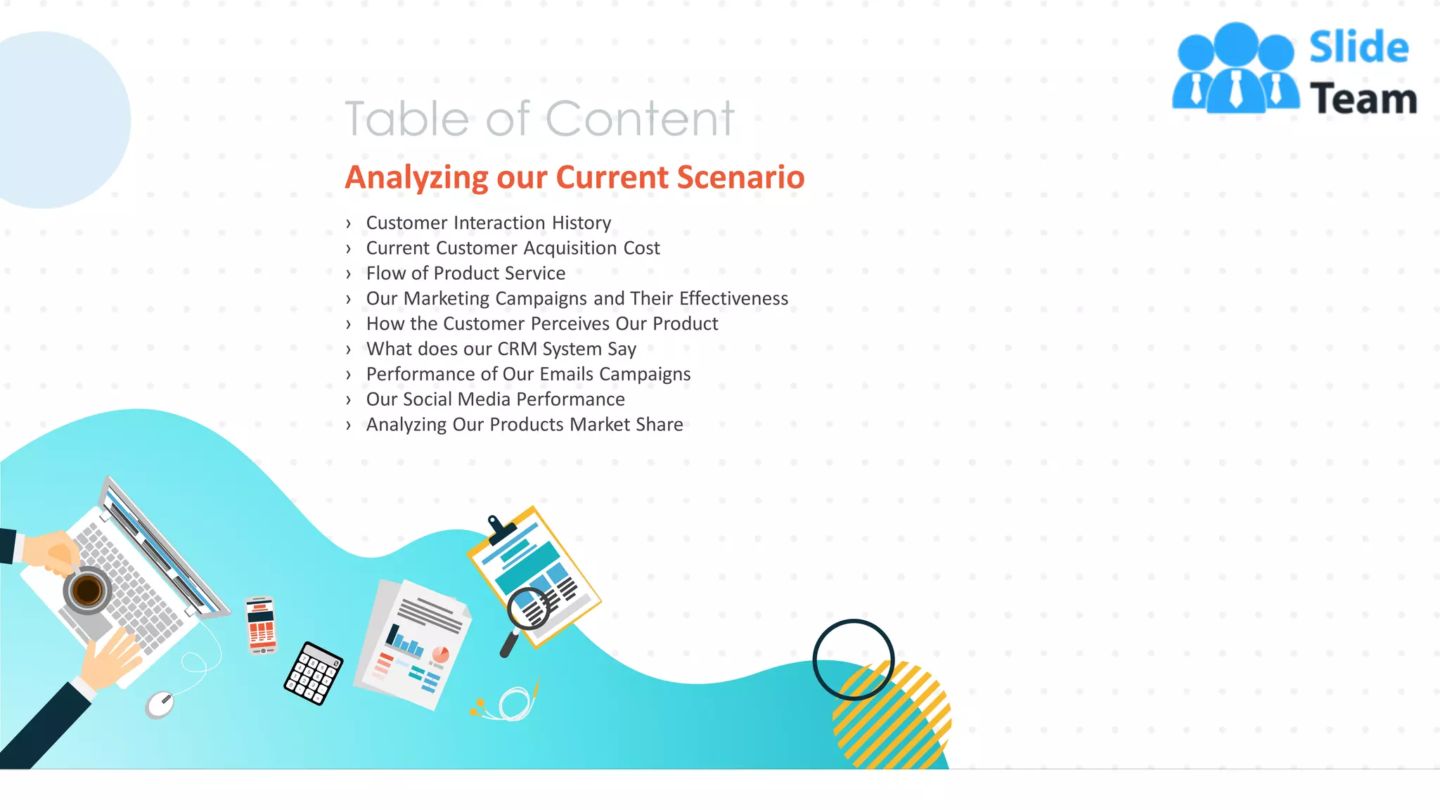 Analyzing our Current Scenario
› Customer Interaction History
› Current Customer Acquisition Cost
› Flow of Product Service
› Our Marketing Campaigns and Their Effectiveness
› How the Customer Perceives Our Product
› What does our CRM System Say
› Performance of Our Emails Campaigns
› Our Social Media Performance
› Analyzing Our Products Market Share
8
 