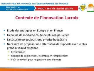 Mx3D – 360° de sécurité passive

Contexte de l’innovation Lacroix





Etude des pratiques en Europe et en France
La baisse de mortalité coûte de plus en plus cher
La sécurité est toujours une priorité budgétaire
Nécessité de proposer une alternative de supports avec le plus
grand niveau d’exigence
 Performance
 Rapidité de déploiement, y compris en remplacement
 Coût de revient pour les gestionnaires de route

 