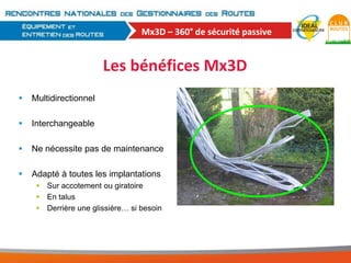 Mx3D – 360° de sécurité passive

Les bénéfices Mx3D


Multidirectionnel



Interchangeable



Ne nécessite pas de maintenance



Adapté à toutes les implantations
 Sur accotement ou giratoire
 En talus
 Derrière une glissière… si besoin

 
