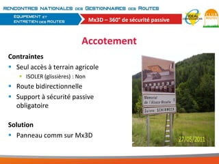 Mx3D – 360° de sécurité passive

Accotement
Contraintes
 Seul accès à terrain agricole
 ISOLER (glissières) : Non

 Route bidirectionnelle
 Support à sécurité passive
obligatoire
Solution
 Panneau comm sur Mx3D

 