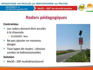 Mx3D – 360° de sécurité passive

Radars pédagogiques
Contraintes
 Les radars doivent être accolés
à la chaussée
 ELOIGNER : Non

 Ne pas ajouter un nouveau
danger
 Tout types de routes : vitesses
variées et bidirectionnelles
Solution
 Mx3D : SSP multidirectionnel

 