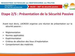 Mx3D – 360° de sécurité passive

Etape 2/5 : Présentation de la Sécurité Passive
Avant tout devis, LACROIX organise une réunion de présentation sur la
sécurité passive :


Réglementation



Normes applicables



Expérimentation



Critères de sélection des lieux d’implantation



Comportement des matériels

 
