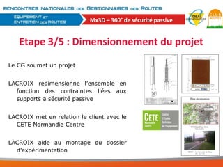 Mx3D – 360° de sécurité passive

Etape 3/5 : Dimensionnement du projet
Le CG soumet un projet
LACROIX redimensionne l’ensemble en
fonction des contraintes liées aux
supports a sécurité passive
LACROIX met en relation le client avec le
CETE Normandie Centre
LACROIX aide au montage du dossier
d’expérimentation

 