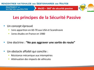 Mx3D – 360° de sécurité passive

Les principes de la Sécurité Passive
 Un concept éprouvé
 1ere apparition en 60-70 aux USA et Scandinavie
 1eres études en France en 1980

 Une doctrine : “Ne pas aggraver une sortie de route”
 Un obstacle affaibli qui concilie :
 Résistance mécanique aux intempéries
 Atténuation des impacts de véhicules

 