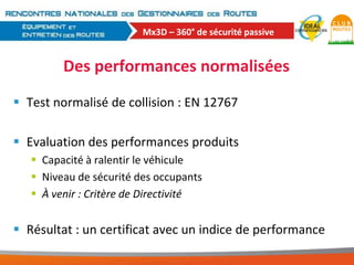 Mx3D – 360° de sécurité passive

Des performances normalisées
 Test normalisé de collision : EN 12767
 Evaluation des performances produits
 Capacité à ralentir le véhicule
 Niveau de sécurité des occupants
 À venir : Critère de Directivité

 Résultat : un certificat avec un indice de performance

 
