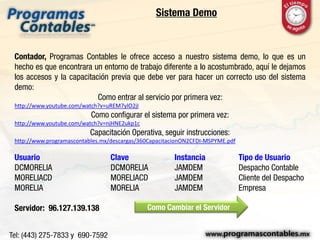 Sistema Demo
Contador, Programas Contables le ofrece acceso a nuestro sistema demo, lo que es un
hecho es que encontrara un entorno de trabajo diferente a lo acostumbrado, aquí le dejamos
los accesos y la capacitación previa que debe ver para hacer un correcto uso del sistema
demo:
Como entrar al servicio por primera vez:
http://www.youtube.com/watch?v=uREM7ylO2jI
Como configurar el sistema por primera vez:
http://www.youtube.com/watch?v=njHNE2ukp1c
Capacitación Operativa, seguir instrucciones:
http://www.programascontables.mx/descargas/360CapacitacionON2CFDI-MSPYME.pdf
Usuario Clave Instancia Tipo de Usuario
DCMORELIA DCMORELIA JAMDEM Despacho Contable
MORELIACD MORELIACD JAMDEM Cliente del Despacho
MORELIA MORELIA JAMDEM Empresa
Servidor: 96.127.139.138 Como Cambiar el Servidor
 