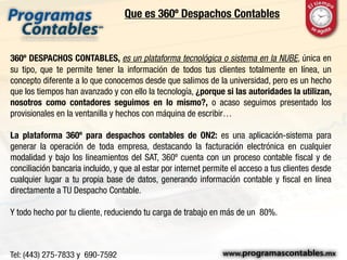 Que es 360º Despachos Contables
360º DESPACHOS CONTABLES, es un plataforma tecnológica o sistema en la NUBE, única en
su tipo, que te permite tener la información de todos tus clientes totalmente en línea, un
concepto diferente a lo que conocemos desde que salimos de la universidad, pero es un hecho
que los tiempos han avanzado y con ello la tecnología, ¿porque si las autoridades la utilizan,
nosotros como contadores seguimos en lo mismo?, o acaso seguimos presentado los
provisionales en la ventanilla y hechos con máquina de escribir…
La plataforma 360º para despachos contables de ON2: es una aplicación-sistema para
generar la operación de toda empresa, destacando la facturación electrónica en cualquier
modalidad y bajo los lineamientos del SAT, 360º cuenta con un proceso contable fiscal y de
conciliación bancaria incluido, y que al estar por internet permite el acceso a tus clientes desde
cualquier lugar a tu propia base de datos, generando información contable y fiscal en línea
directamente a TU Despacho Contable.
Y todo hecho por tu cliente, reduciendo tu carga de trabajo en más de un 80%.
 
