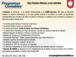 Que Puedes Ofrecer a tus clientes
Contador al conectar a tu cliente directamente a tu NUBE-Servicio, NO solo le ofrecerás
realizar la factura electrónica, si no que podrás ofrecer a tu cliente un sinfín de beneficios,
considerando que muchos de ellos no tienen al alcance un sistema para controlar su negocio y
ahora lo harán a través de ti:
* Tu cliente puede facturar: Productos y Servicios
* Tu cliente obtiene control de inventarios
* Tu cliente podrá tener Punto de Venta con Factura Electrónica
* Tu cliente tiene Depósitos por Pago de Clientes: Cuentas por Cobrar y flujo de lo cobrado
* Además Registro de Gastos y Compras: Cuentas por Pagar
* Emisión de Cheques y/o Transferencias Electrónicas
* Conciliación Bancaria - Obtén reportes Especiales para Flujo de Efectivo
* Múltiples reportes de control para tus clientes
* Tú obtienes impuestos cualquier día del mes
* Tú obtienes la DIOT sin recapturar un solo dato
* Tú obtienes contabilidad de todas las operaciones de tus clientes (reportes contables)
* Servicio IN-HOUSE, tu despacho en las instalaciones de tu cliente, manda tu auxiliar con el cliente,
que capture lo pendiente y mantén todo actualizado.
 