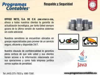 Respaldo y Seguridad
OFFICE NET2, S.A. DE C.V. (ONE-0700131-EI9),
ofrece a todos nuestros clientes la garantía de
actualización tecnológica, por tanto Usted siempre
gozara de la última versión de nuestros sistemas
sin costo adicional.
Nuestros servidores se encuentran ubicados en
granjas especializadas para proveer de un servicio
seguro, eficiente y disponible 24/7.
Nuestra clausula de confidencialidad le garantiza
plena certeza de que solo usted y sus clientes
tienen acceso a la información relacionada con
sus operaciones y como toda empresa jurídica
somos sujetos de penalidad.
 