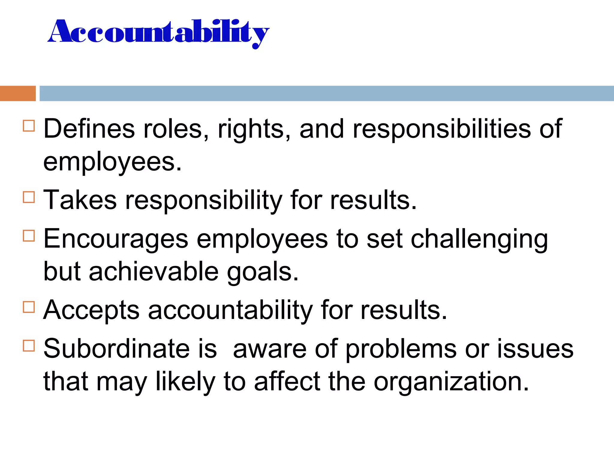 Accountability
 Defines roles, rights, and responsibilities of
employees.
 Takes responsibility for results.
 Encourages employees to set challenging
but achievable goals.
 Accepts accountability for results.
 Subordinate is aware of problems or issues
that may likely to affect the organization.
 