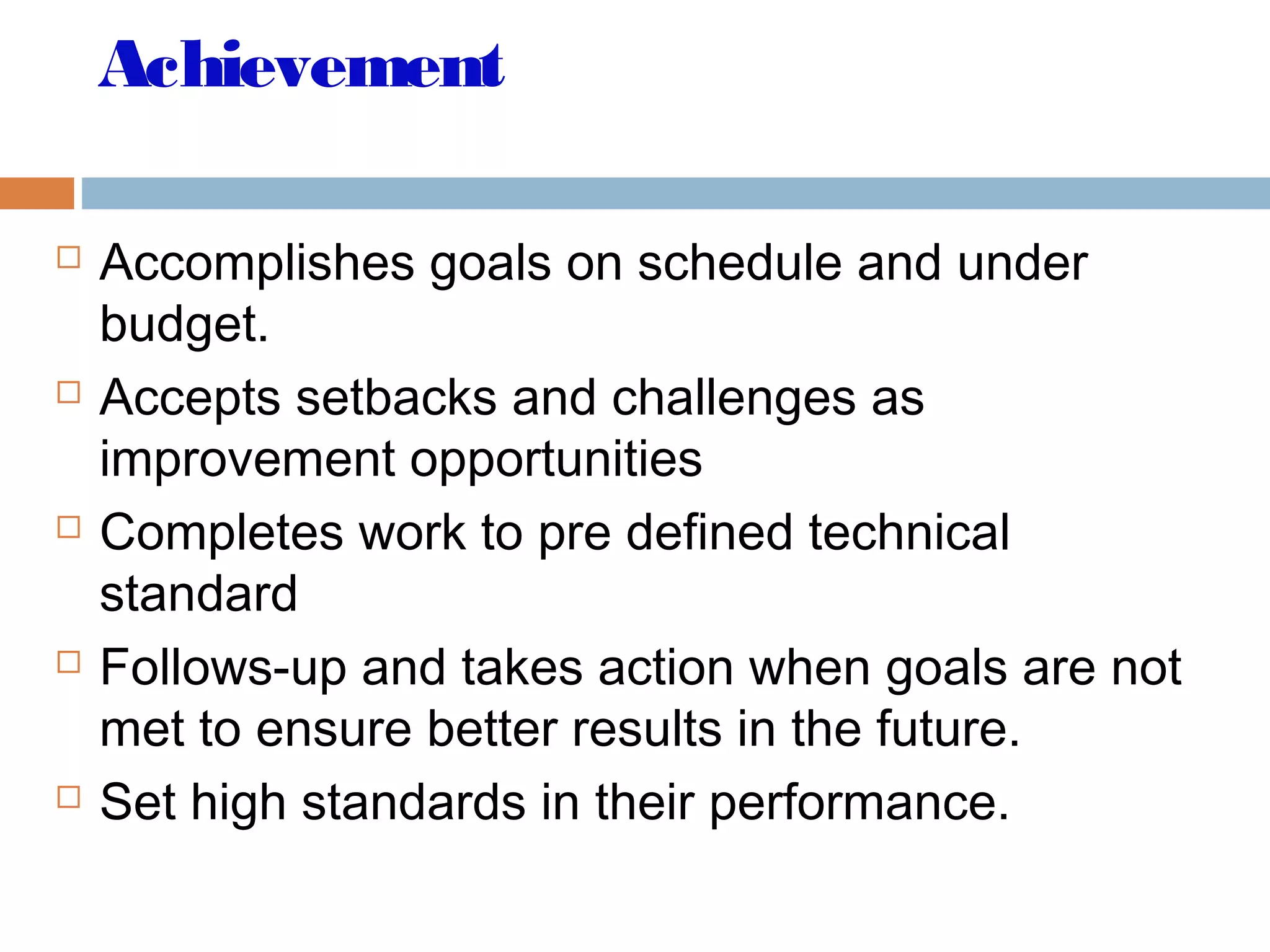 Achievement
 Accomplishes goals on schedule and under
budget.
 Accepts setbacks and challenges as
improvement opportunities
 Completes work to pre defined technical
standard
 Follows-up and takes action when goals are not
met to ensure better results in the future.
 Set high standards in their performance.
 