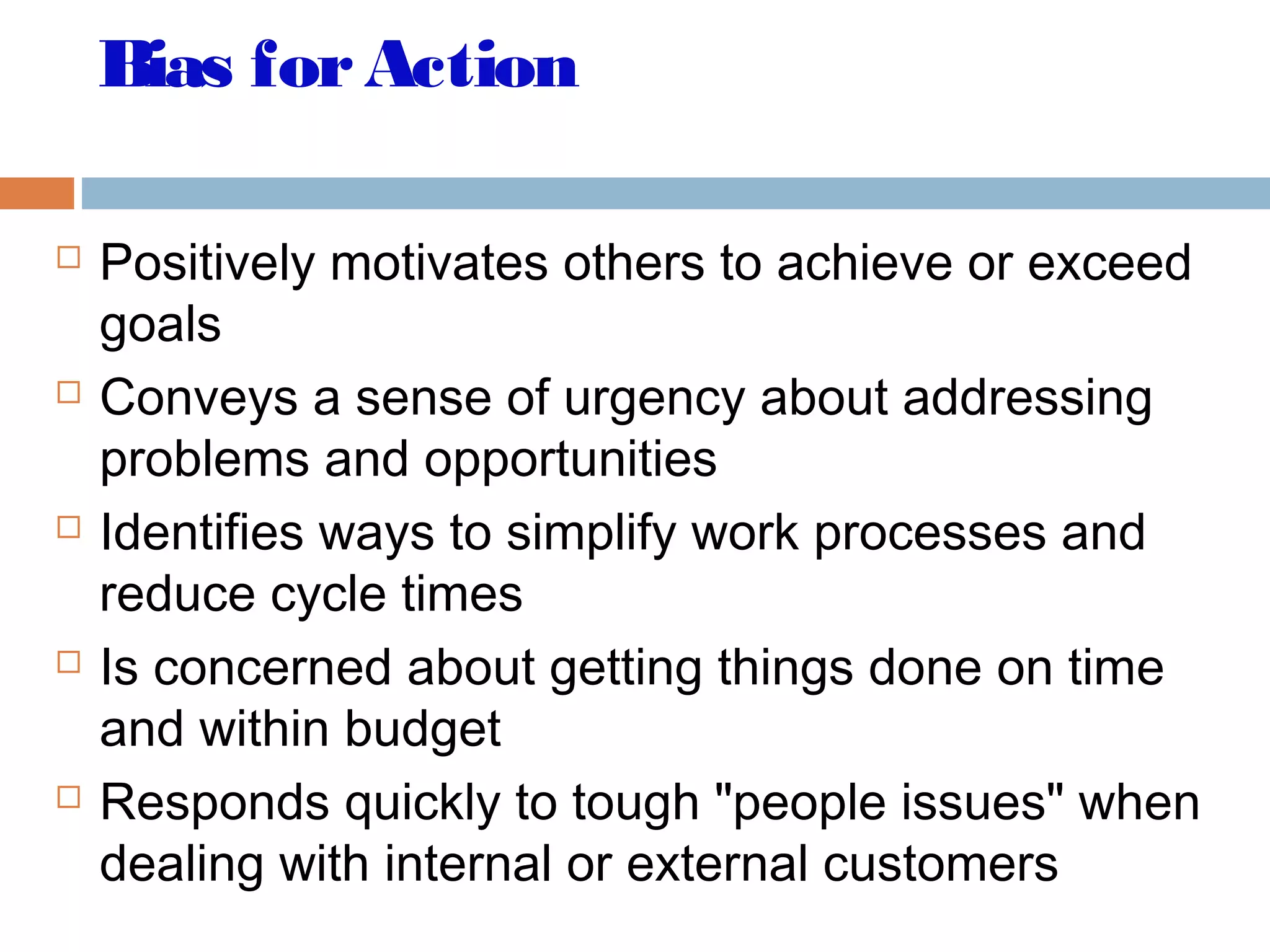 Bias forAction
 Positively motivates others to achieve or exceed
goals
 Conveys a sense of urgency about addressing
problems and opportunities
 Identifies ways to simplify work processes and
reduce cycle times
 Is concerned about getting things done on time
and within budget
 Responds quickly to tough "people issues" when
dealing with internal or external customers
 