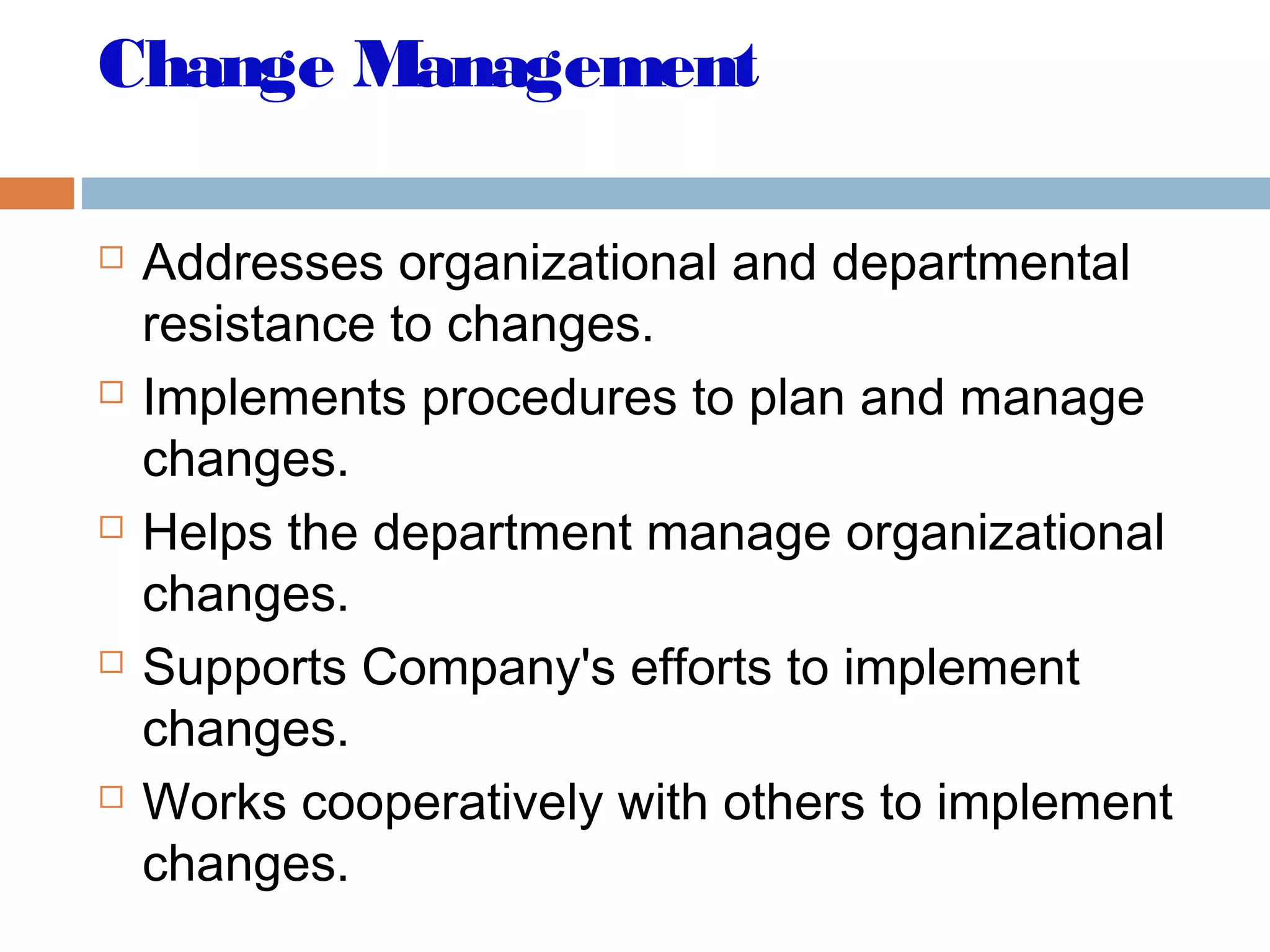 Change Management
 Addresses organizational and departmental
resistance to changes.
 Implements procedures to plan and manage
changes.
 Helps the department manage organizational
changes.
 Supports Company's efforts to implement
changes.
 Works cooperatively with others to implement
changes.
 