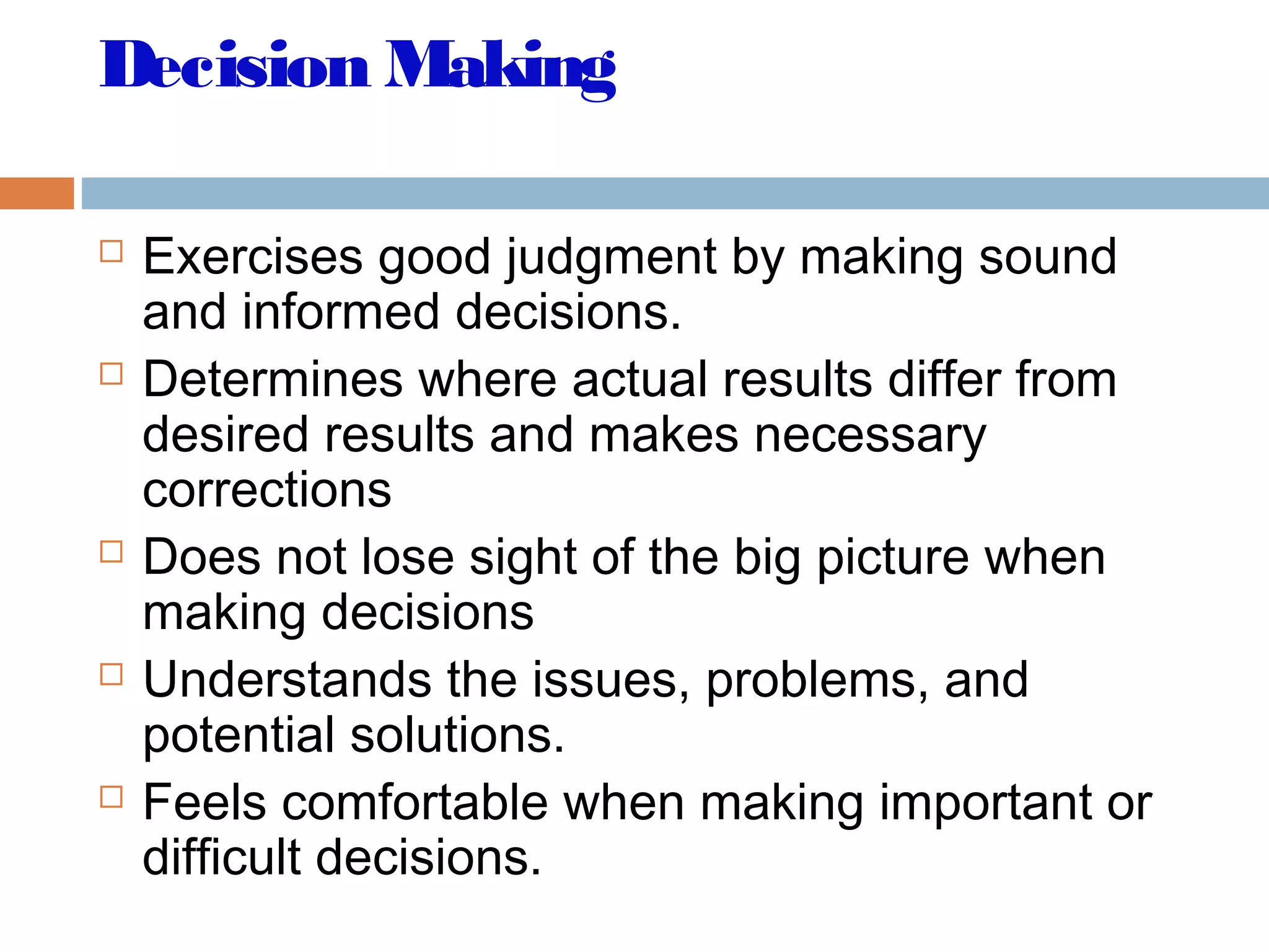 Decision Making
 Exercises good judgment by making sound
and informed decisions.
 Determines where actual results differ from
desired results and makes necessary
corrections
 Does not lose sight of the big picture when
making decisions
 Understands the issues, problems, and
potential solutions.
 Feels comfortable when making important or
difficult decisions.
 