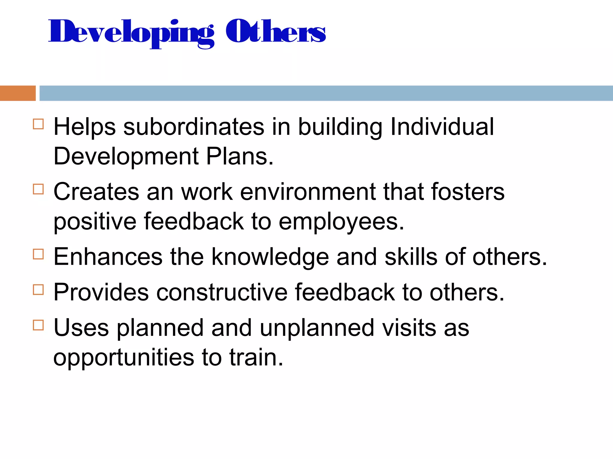 Developing Others
 Helps subordinates in building Individual
Development Plans.
 Creates an work environment that fosters
positive feedback to employees.
 Enhances the knowledge and skills of others.
 Provides constructive feedback to others.
 Uses planned and unplanned visits as
opportunities to train.
 