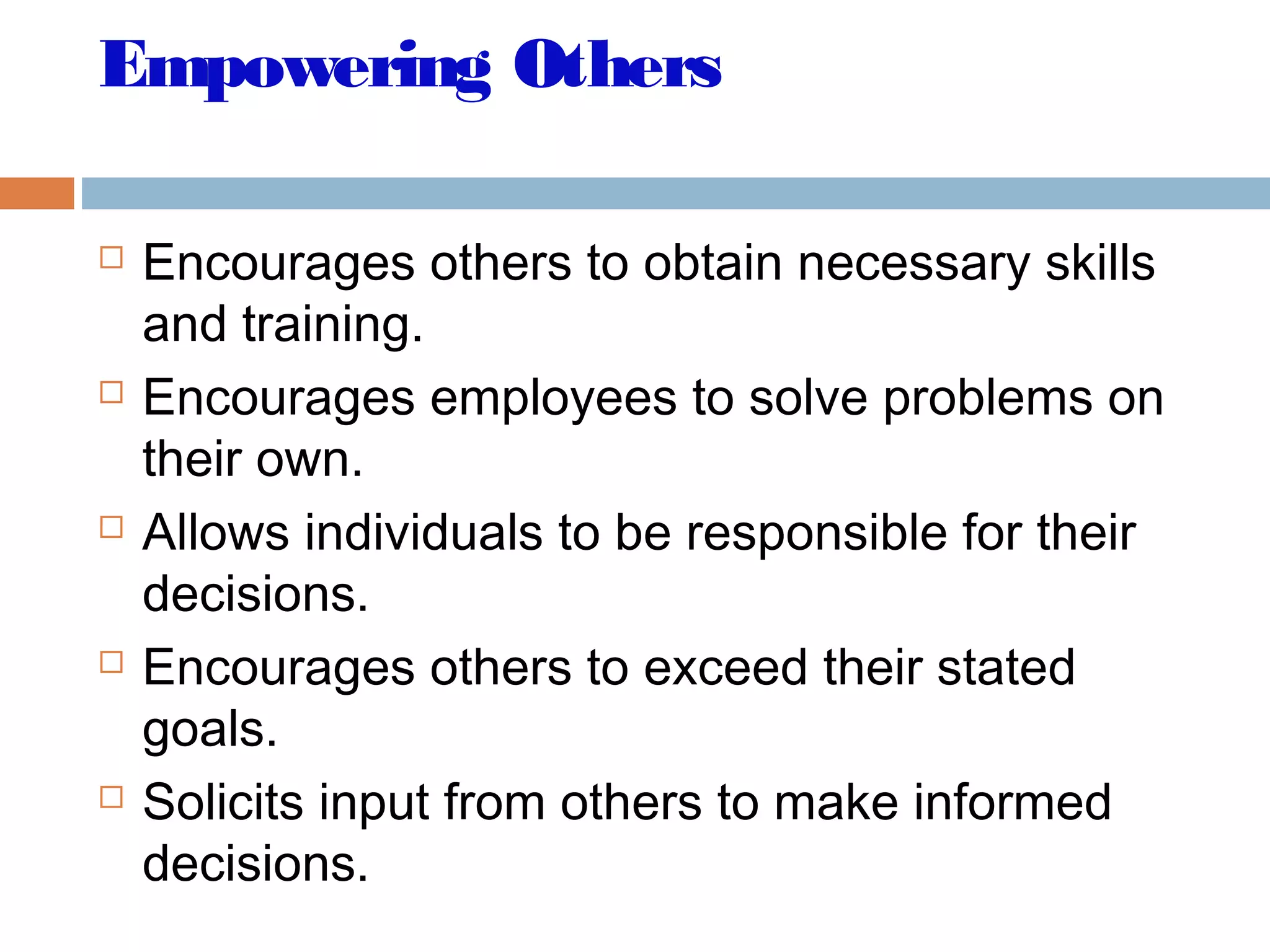 Empowering Others
 Encourages others to obtain necessary skills
and training.
 Encourages employees to solve problems on
their own.
 Allows individuals to be responsible for their
decisions.
 Encourages others to exceed their stated
goals.
 Solicits input from others to make informed
decisions.
 