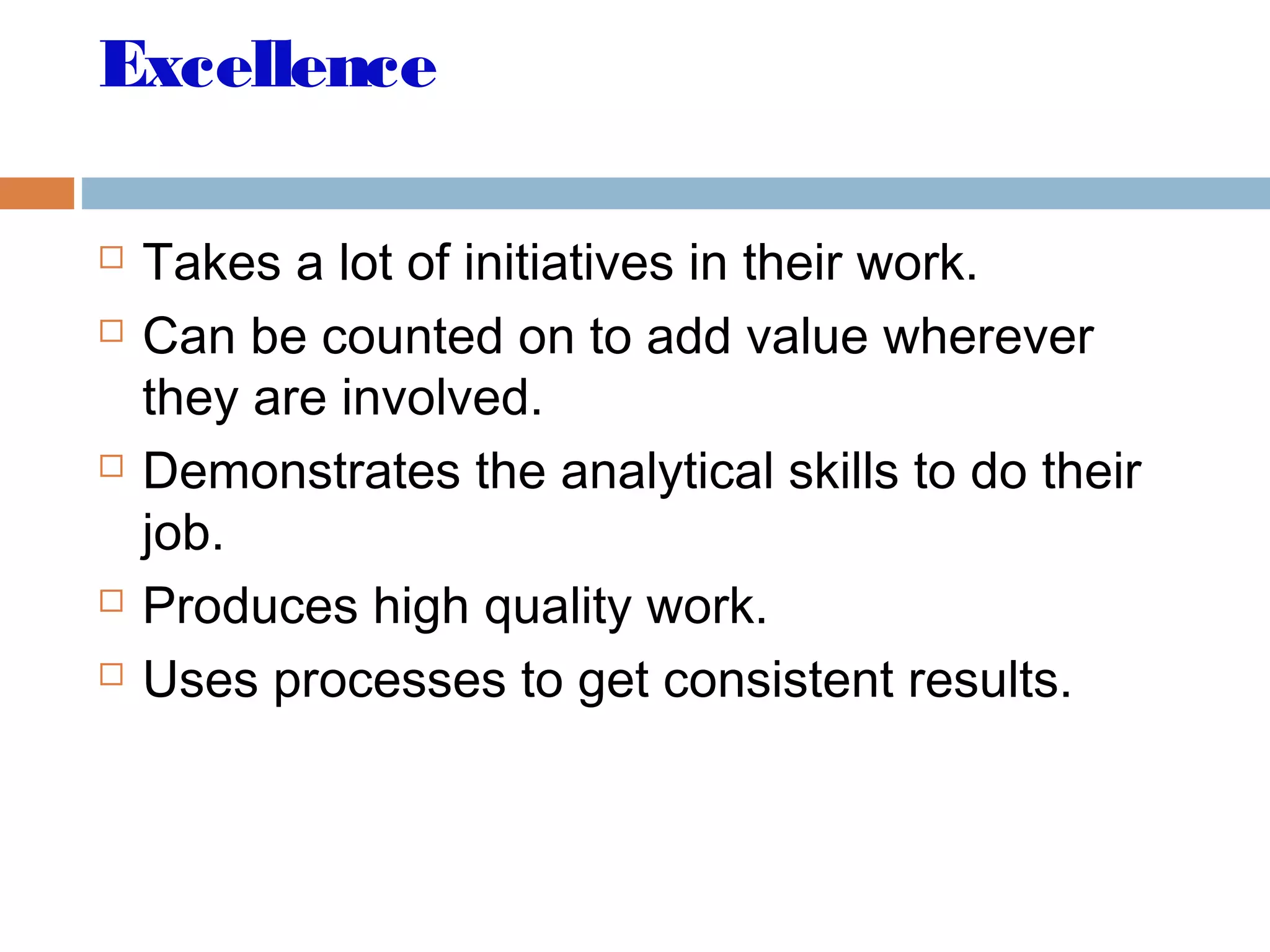 Excellence
 Takes a lot of initiatives in their work.
 Can be counted on to add value wherever
they are involved.
 Demonstrates the analytical skills to do their
job.
 Produces high quality work.
 Uses processes to get consistent results.
 