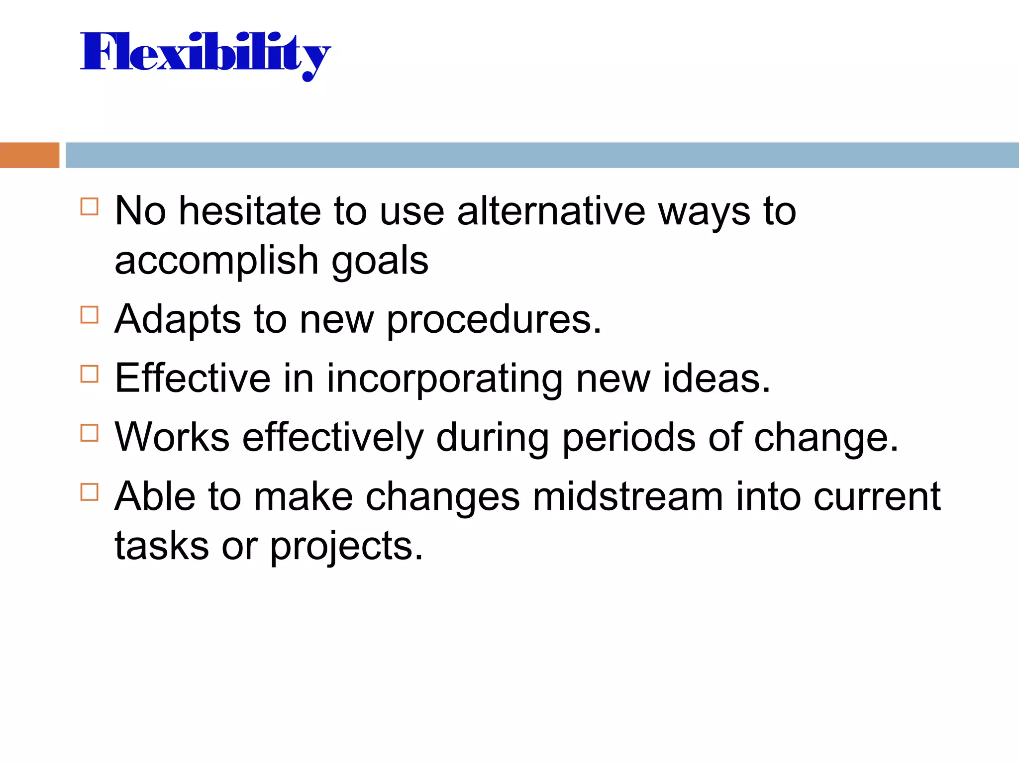 Flexibility
 No hesitate to use alternative ways to
accomplish goals
 Adapts to new procedures.
 Effective in incorporating new ideas.
 Works effectively during periods of change.
 Able to make changes midstream into current
tasks or projects.
 