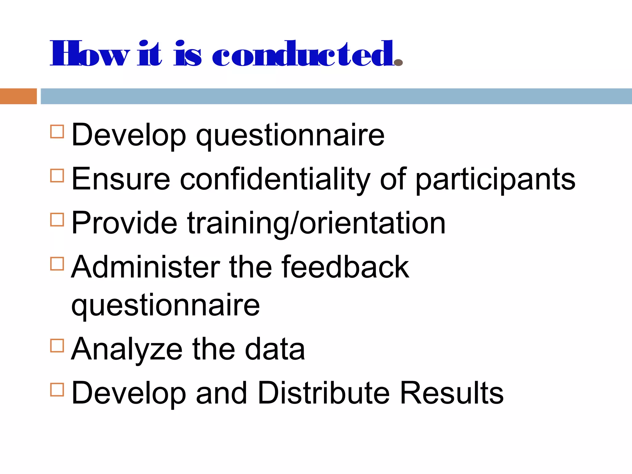 How it is conducted.
 Develop questionnaire
 Ensure confidentiality of participants
 Provide training/orientation
 Administer the feedback
questionnaire
 Analyze the data
 Develop and Distribute Results
 