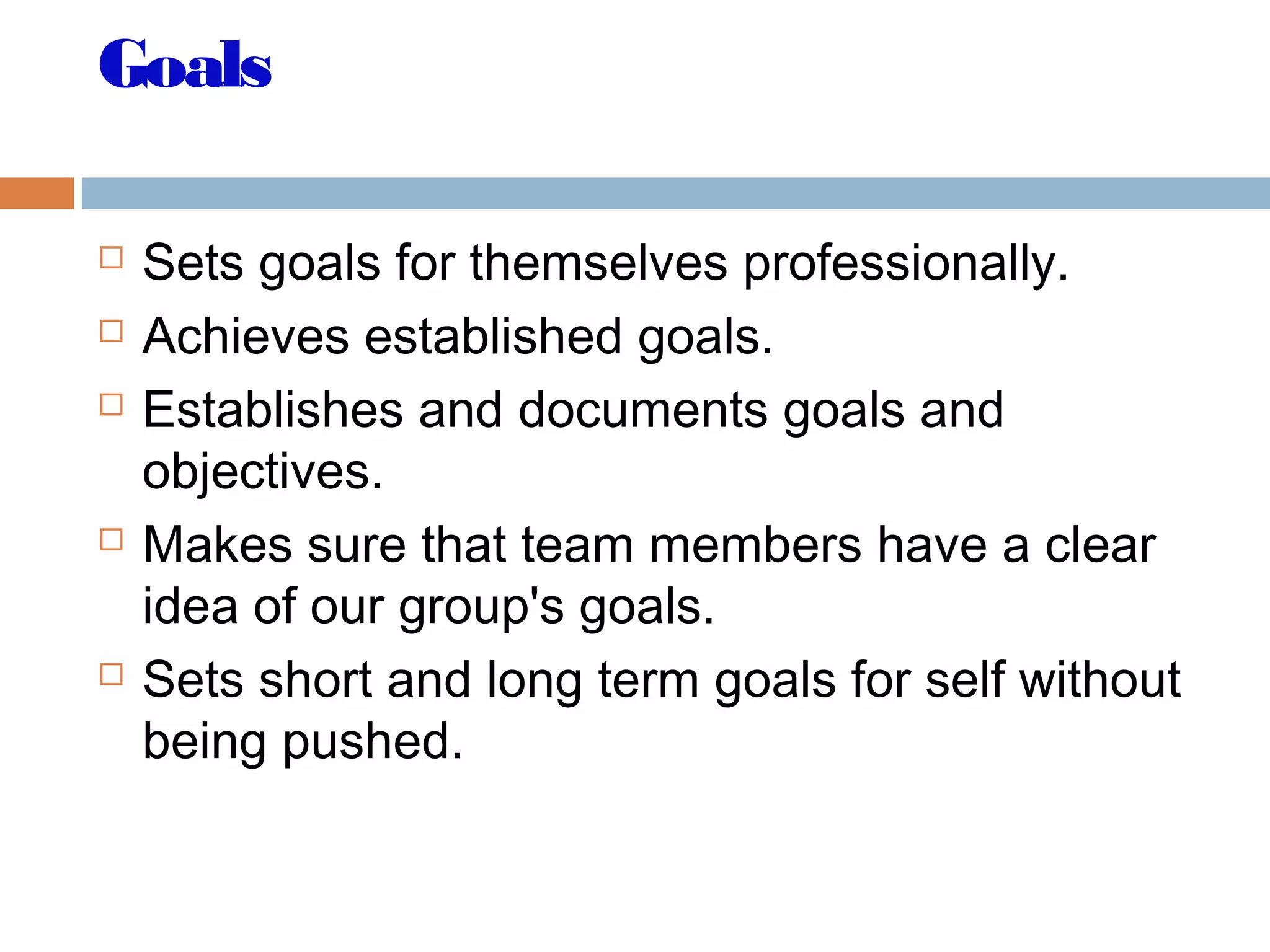Goals
 Sets goals for themselves professionally.
 Achieves established goals.
 Establishes and documents goals and
objectives.
 Makes sure that team members have a clear
idea of our group's goals.
 Sets short and long term goals for self without
being pushed.
 